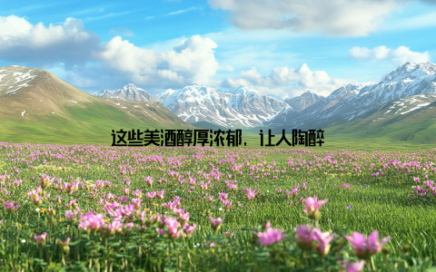 这些美酒醇厚浓郁, 让人陶醉