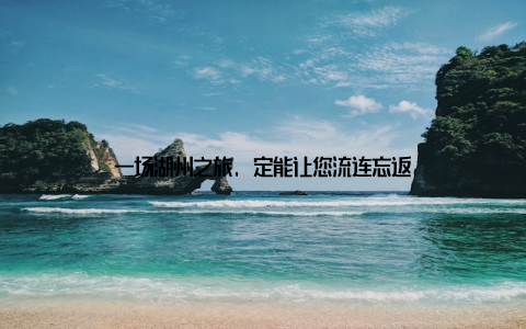 一场湖州之旅, 定能让您流连忘返